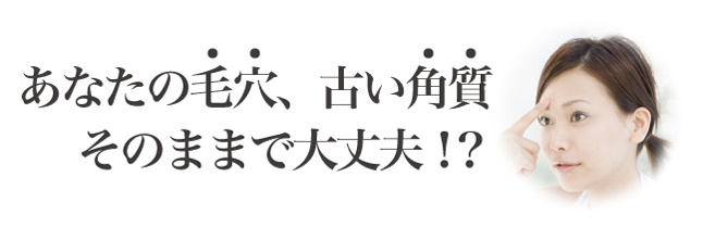 あなたの毛穴、古い角質そのままで大丈夫!